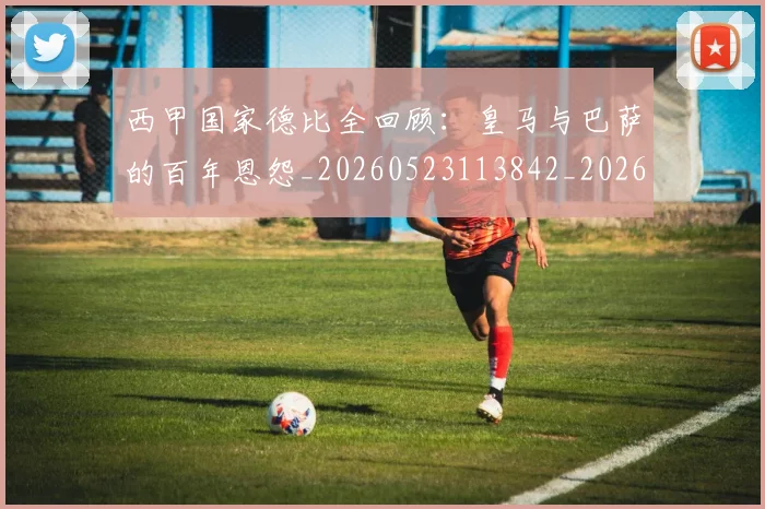 西甲国家德比全回顾：皇马与巴萨的百年恩怨_20260523113842_20260610170205