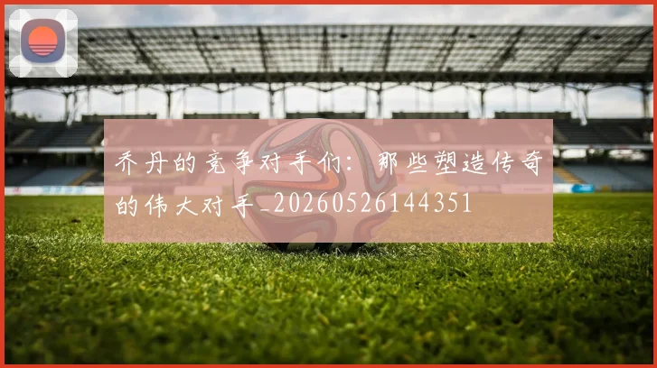 乔丹的竞争对手们:那些塑造传奇的伟大对手_20260526144351