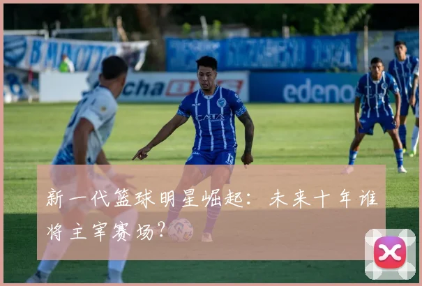 新一代篮球明星崛起：未来十年谁将主宰赛场？