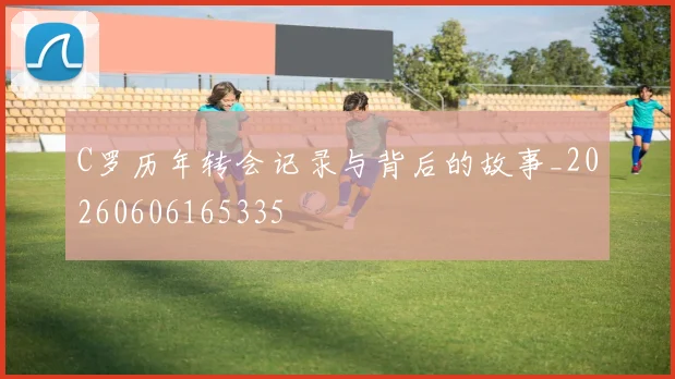 C罗历年转会记录与背后的故事_20260606165335