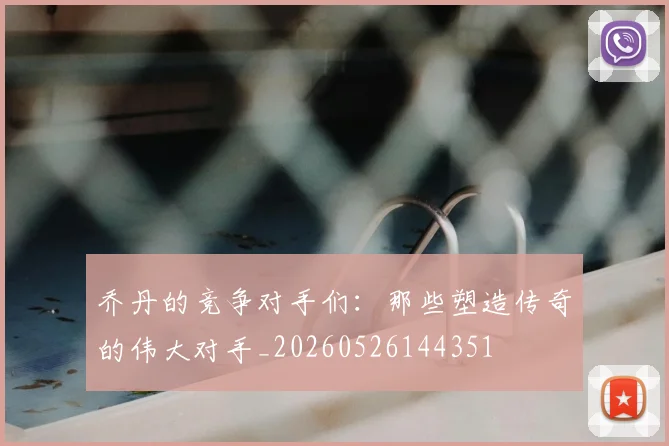 乔丹的竞争对手们：那些塑造传奇的伟大对手_20260526144351