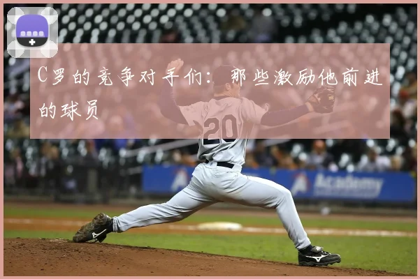 C罗的竞争对手们:那些激励他前进的球员